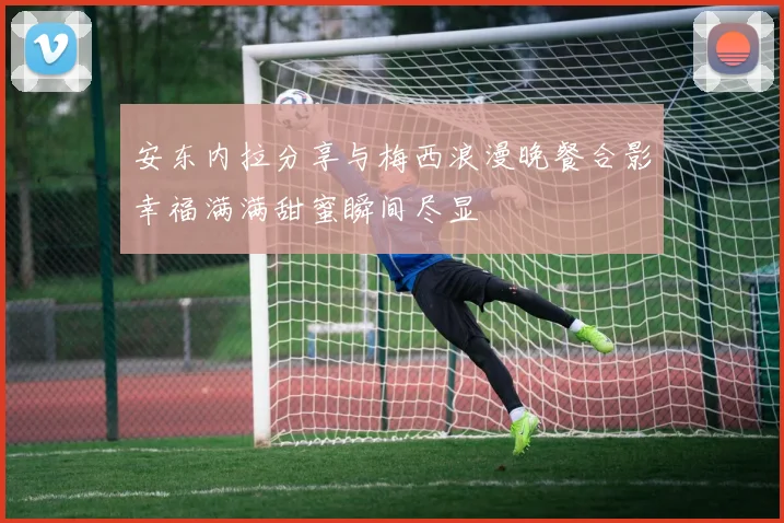 安东内拉分享与梅西浪漫晚餐合影幸福满满甜蜜瞬间尽显