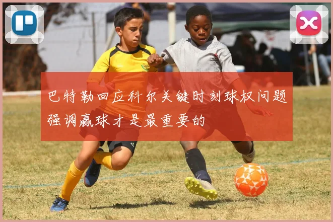 巴特勒回应科尔关键时刻球权问题强调赢球才是最重要的