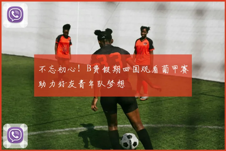 不忘初心！B费假期回国观看葡甲赛助力好友青年队梦想