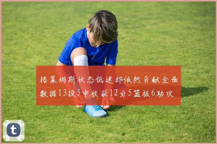 格莱姆斯状态低迷却依然贡献全面数据13投5中收获12分5篮板6助攻