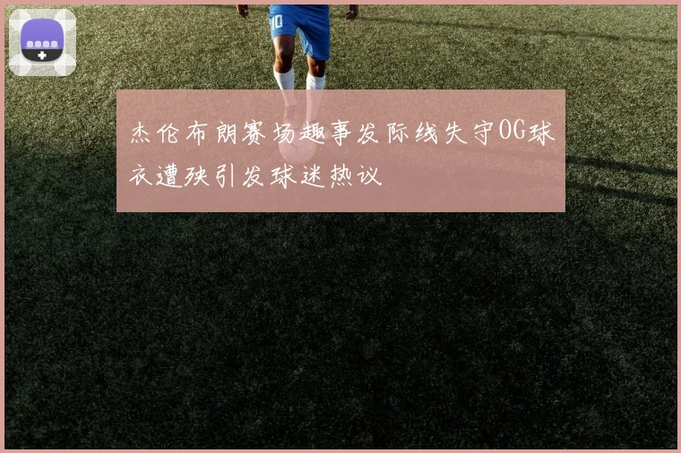 杰伦布朗赛场趣事发际线失守OG球衣遭殃引发球迷热议