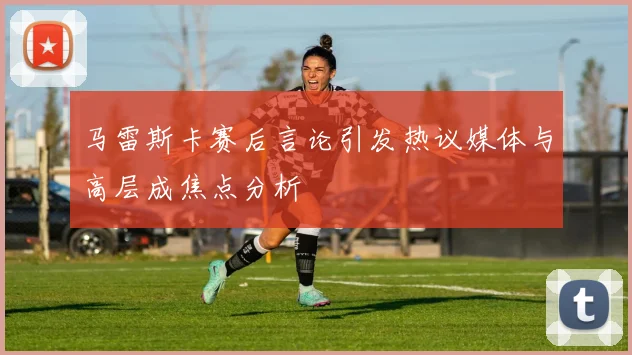 马雷斯卡赛后言论引发热议媒体与高层成焦点分析
