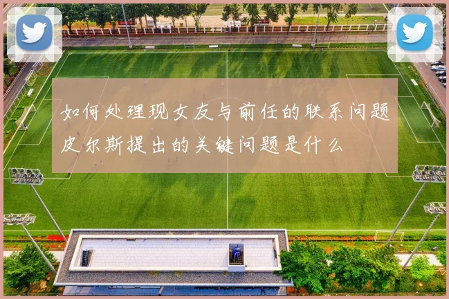 如何处理现女友与前任的联系问题皮尔斯提出的关键问题是什么