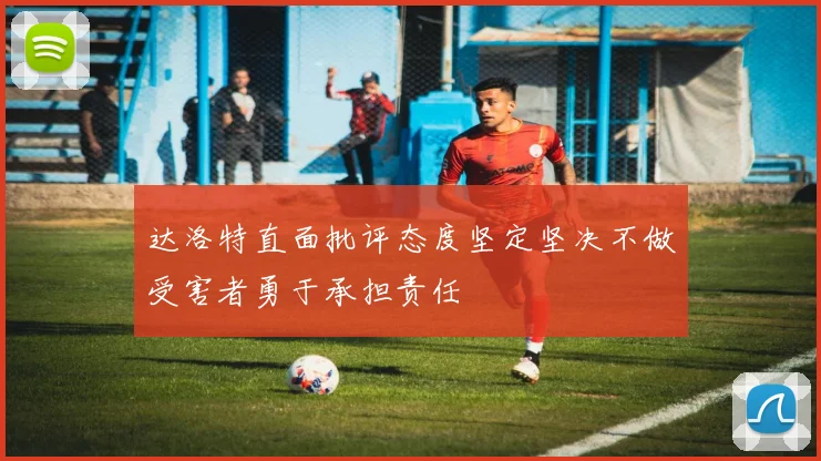 达洛特直面批评态度坚定坚决不做受害者勇于承担责任