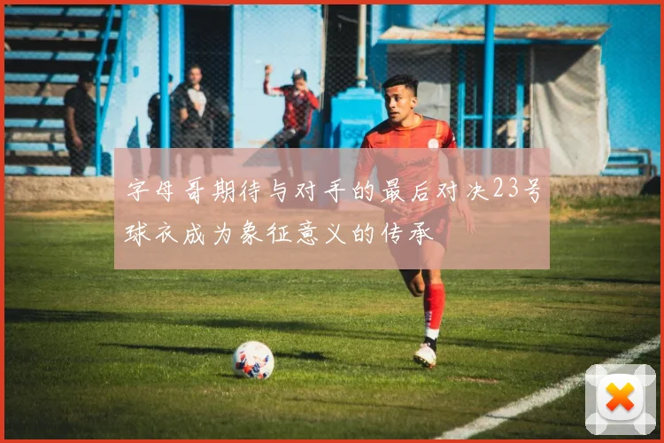 字母哥期待与对手的最后对决23号球衣成为象征意义的传承