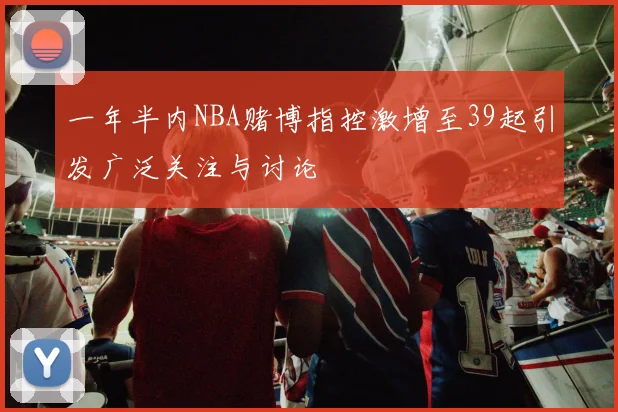 一年半内NBA赌博指控激增至39起引发广泛关注与讨论