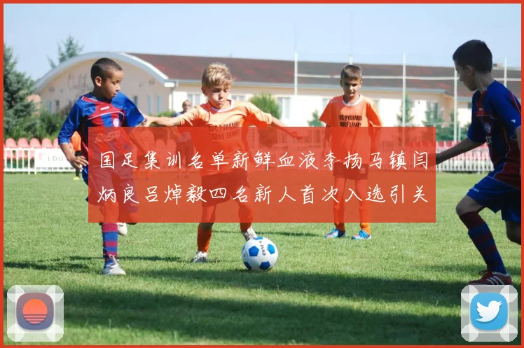 国足集训名单新鲜血液李扬马镇闫炳良吕焯毅四名新人首次入选引关注