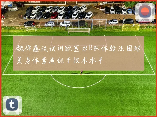 魏祥鑫谈试训欧塞尔B队体验法国球员身体素质优于技术水平