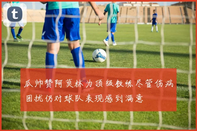 瓜帅赞阿莫林为顶级教练尽管伤病困扰仍对球队表现感到满意