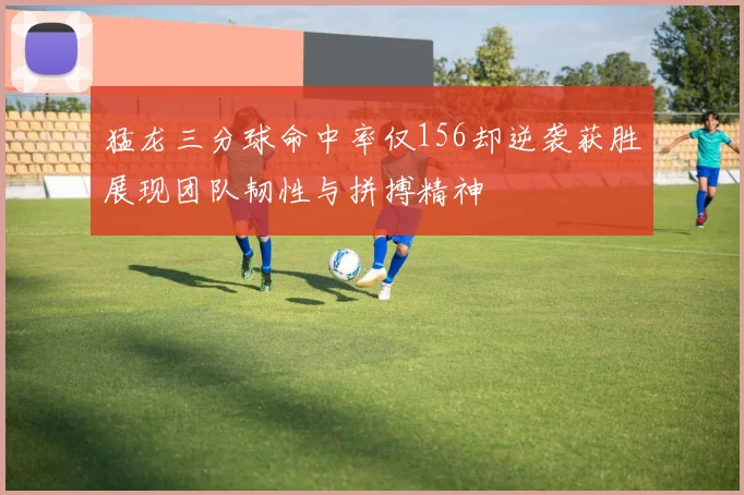 猛龙三分球命中率仅156却逆袭获胜展现团队韧性与拼搏精神