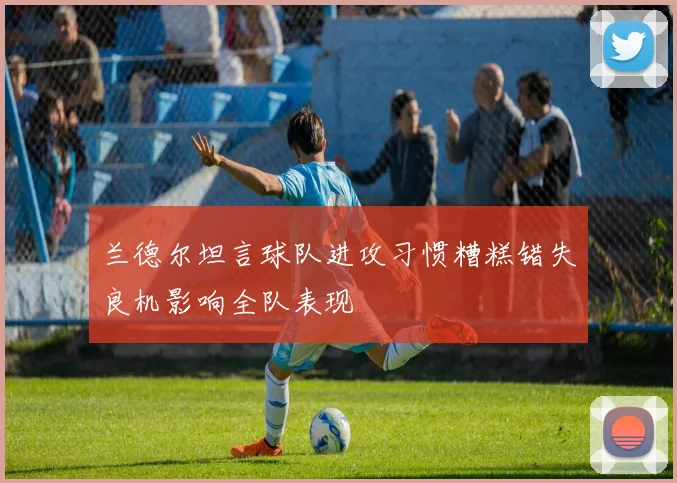 兰德尔坦言球队进攻习惯糟糕错失良机影响全队表现