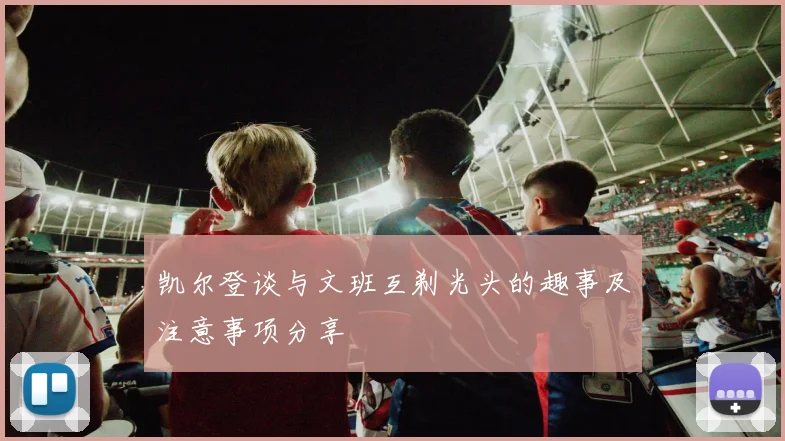 凯尔登谈与文班互剃光头的趣事及注意事项分享