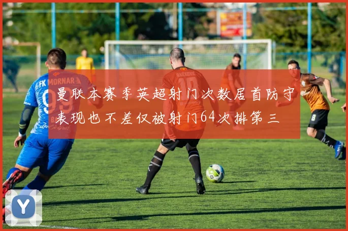 曼联本赛季英超射门次数居首防守表现也不差仅被射门64次排第三