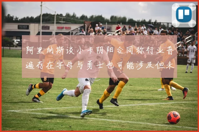 阿里纳斯谈小卡阴阳合同称行业普遍存在字母与勇士也可能涉及但未被查处