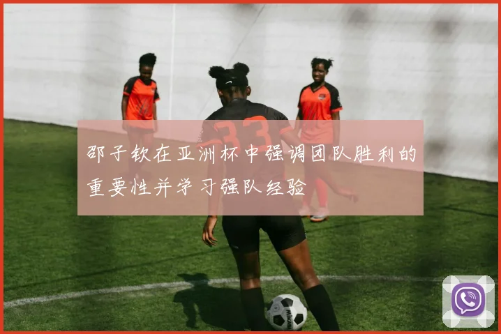 邵子钦在亚洲杯中强调团队胜利的重要性并学习强队经验