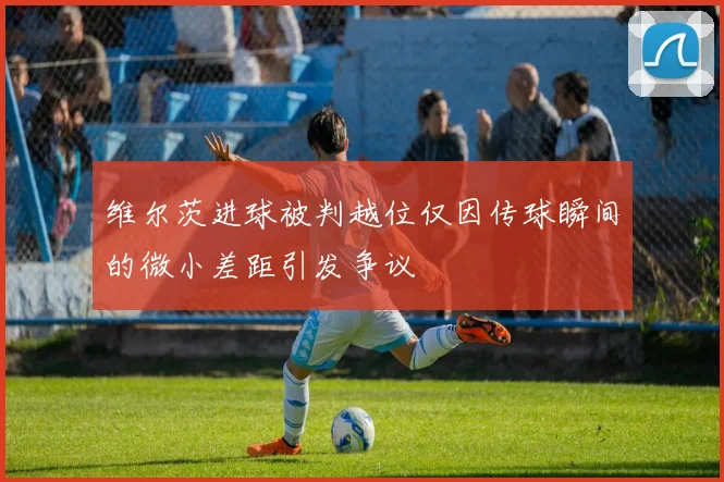维尔茨进球被判越位仅因传球瞬间的微小差距引发争议